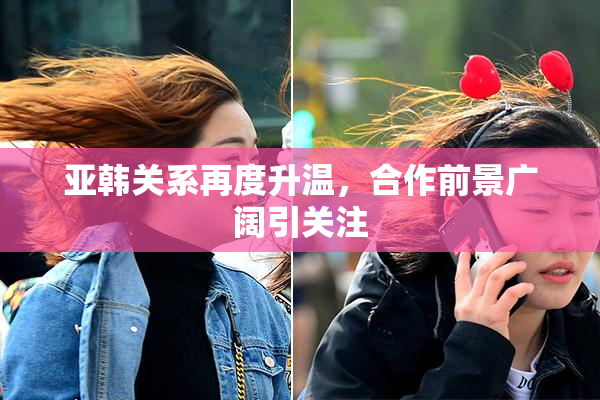 亚韩关系再度升温，合作前景广阔引关注