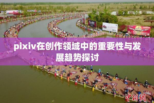 pixiv在创作领域中的重要性与发展趋势探讨