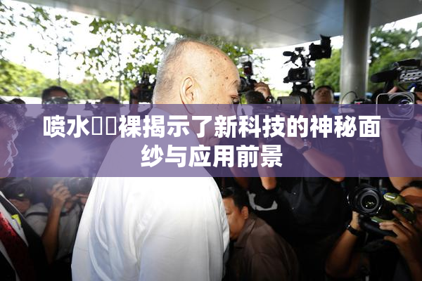 喷水❌‌裸揭示了新科技的神秘面纱与应用前景