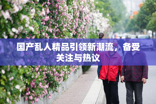 国产乱人精品引领新潮流，备受关注与热议