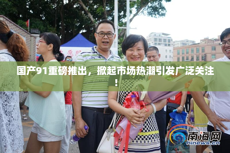 国产91重磅推出，掀起市场热潮引发广泛关注！