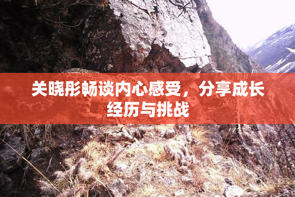 关晓彤畅谈内心感受，分享成长经历与挑战