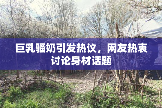 巨乳骚奶引发热议，网友热衷讨论身材话题