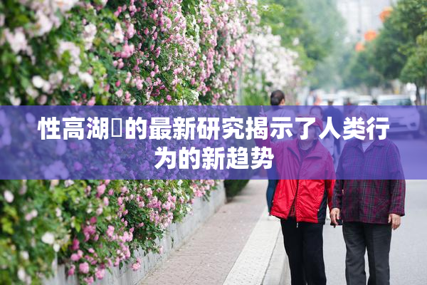 性高湖婬的最新研究揭示了人类行为的新趋势