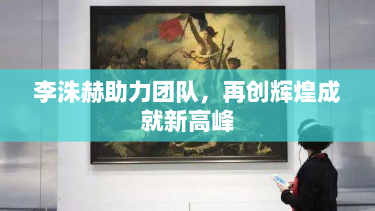 李洙赫助力团队，再创辉煌成就新高峰