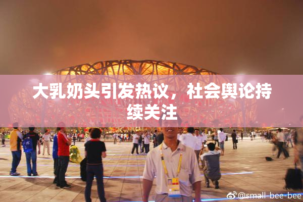 大乳奶头引发热议，社会舆论持续关注