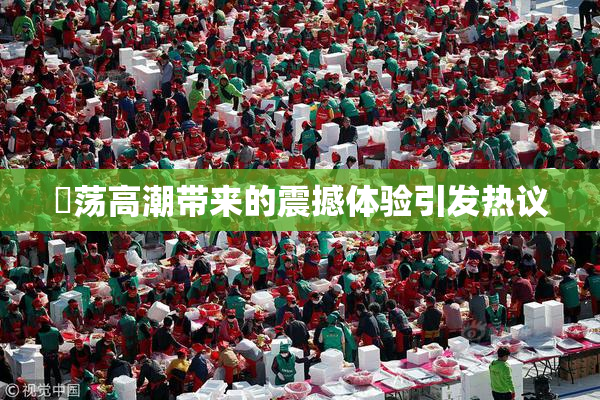 婬荡高潮带来的震撼体验引发热议