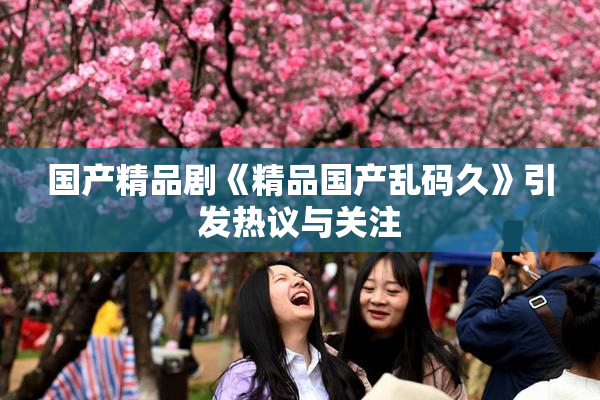 国产精品剧《精品国产乱码久》引发热议与关注