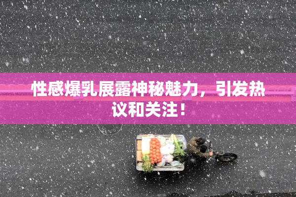 性感爆乳展露神秘魅力，引发热议和关注！
