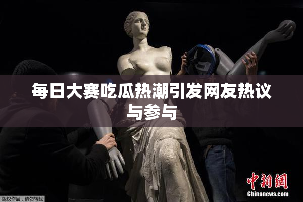 每日大赛吃瓜热潮引发网友热议与参与