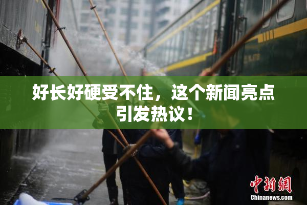 好长好硬受不住，这个新闻亮点引发热议！