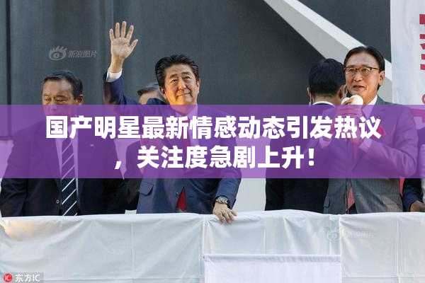 国产明星最新情感动态引发热议，关注度急剧上升！