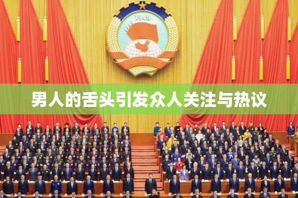 男人的舌头引发众人关注与热议