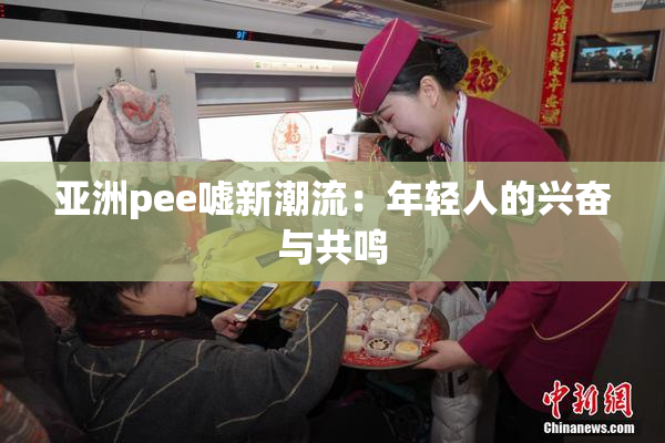 亚洲pee嘘新潮流：年轻人的兴奋与共鸣
