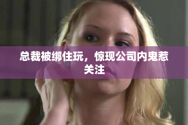 总裁被绑住玩，惊现公司内鬼惹关注