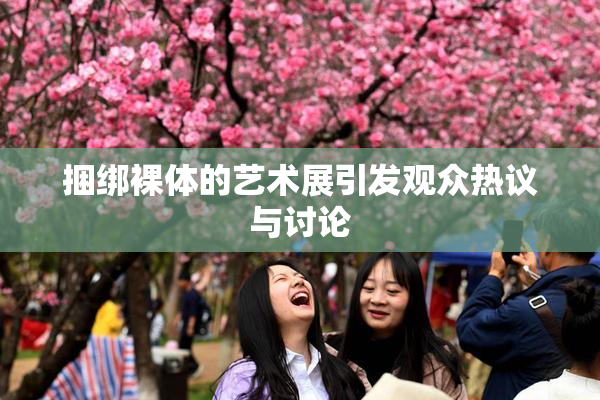 捆绑裸体的艺术展引发观众热议与讨论