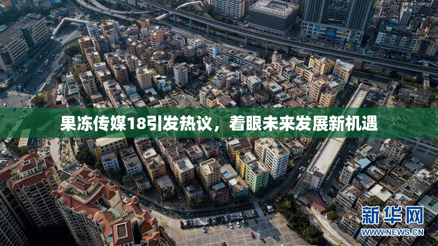 果冻传媒18引发热议，着眼未来发展新机遇