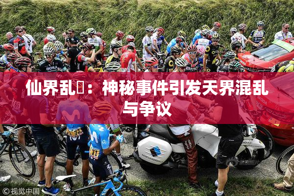 仙界乱婬：神秘事件引发天界混乱与争议