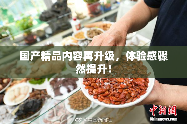 国产精品内容再升级，体验感骤然提升！