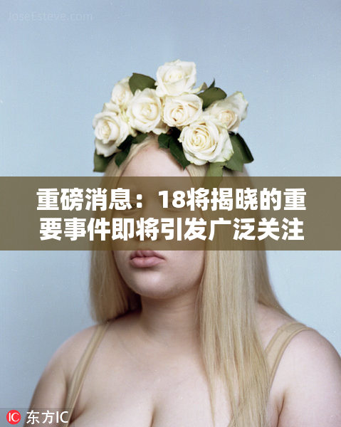 重磅消息：18将揭晓的重要事件即将引发广泛关注与讨论