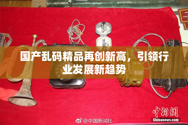 国产乱码精品再创新高，引领行业发展新趋势