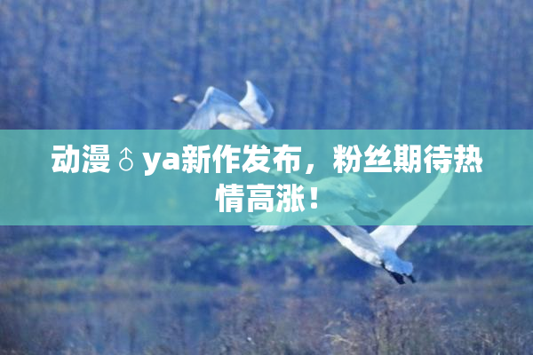 动漫♂ya新作发布，粉丝期待热情高涨！