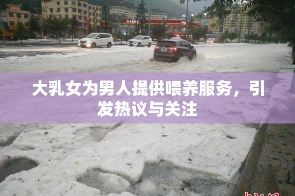 大乳女为男人提供喂养服务，引发热议与关注
