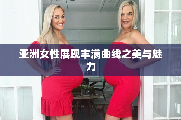 亚洲女性展现丰满曲线之美与魅力