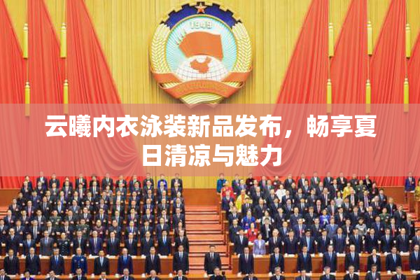 云曦内衣泳装新品发布，畅享夏日清凉与魅力