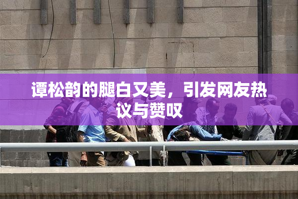谭松韵的腿白又美，引发网友热议与赞叹