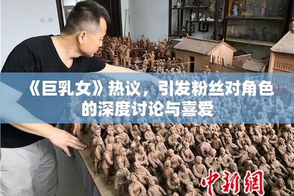 《巨乳女》热议，引发粉丝对角色的深度讨论与喜爱