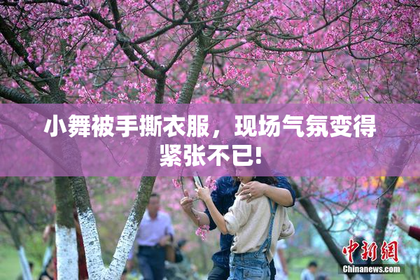 小舞被手撕衣服，现场气氛变得紧张不已!