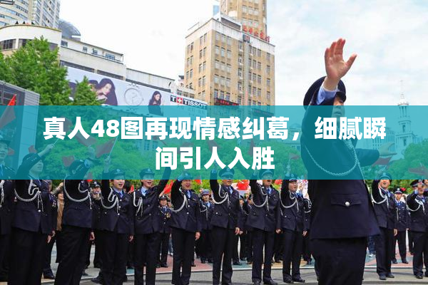 真人48图再现情感纠葛，细腻瞬间引人入胜