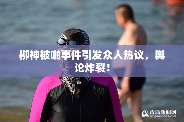柳神被啪事件引发众人热议，舆论炸裂！