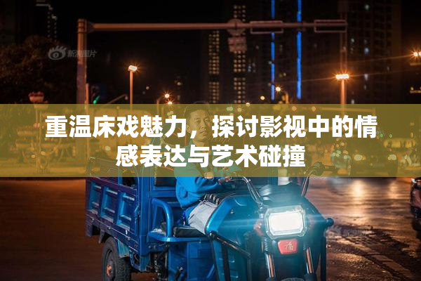 重温床戏魅力，探讨影视中的情感表达与艺术碰撞