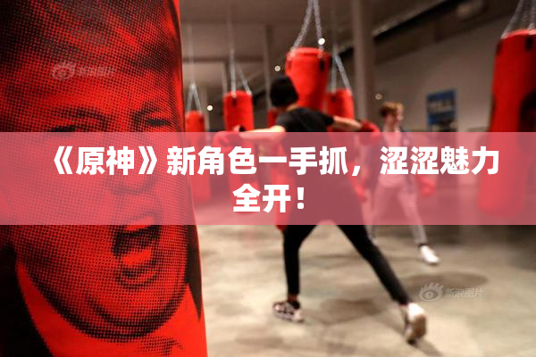 《原神》新角色一手抓，涩涩魅力全开！