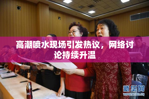 高潮喷水现场引发热议，网络讨论持续升温