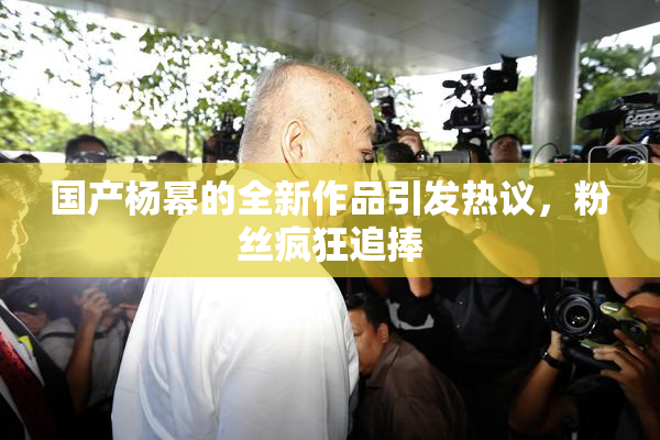国产杨幂的全新作品引发热议，粉丝疯狂追捧