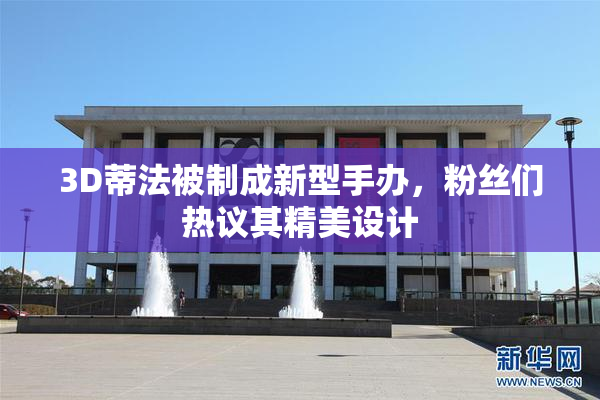 3D蒂法被制成新型手办，粉丝们热议其精美设计