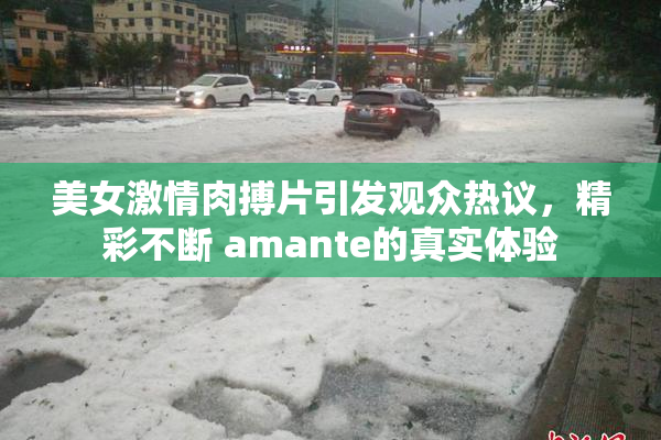 美女激情肉搏片引发观众热议，精彩不断 amante的真实体验
