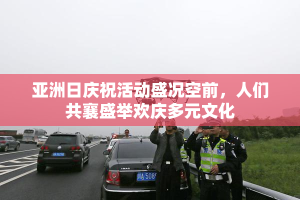 亚洲日庆祝活动盛况空前，人们共襄盛举欢庆多元文化