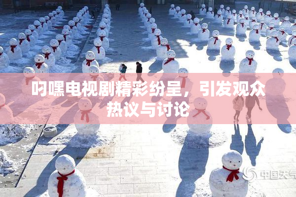 叼嘿电视剧精彩纷呈，引发观众热议与讨论