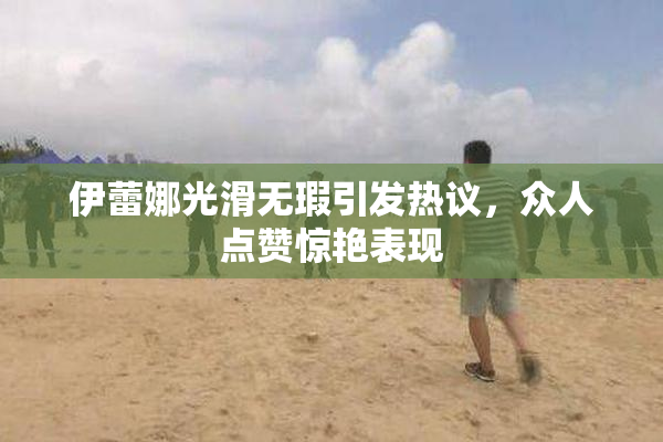 伊蕾娜光滑无瑕引发热议，众人点赞惊艳表现