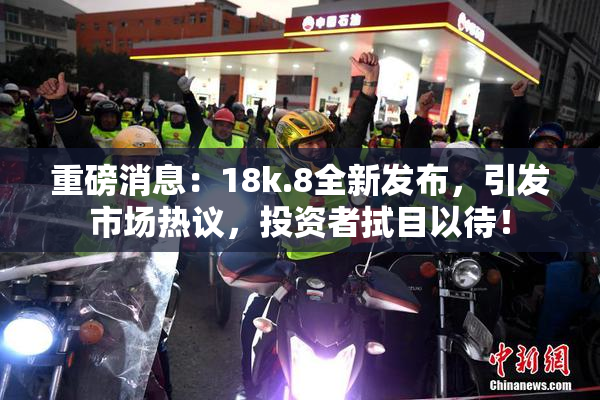 重磅消息：18k.8全新发布，引发市场热议，投资者拭目以待！