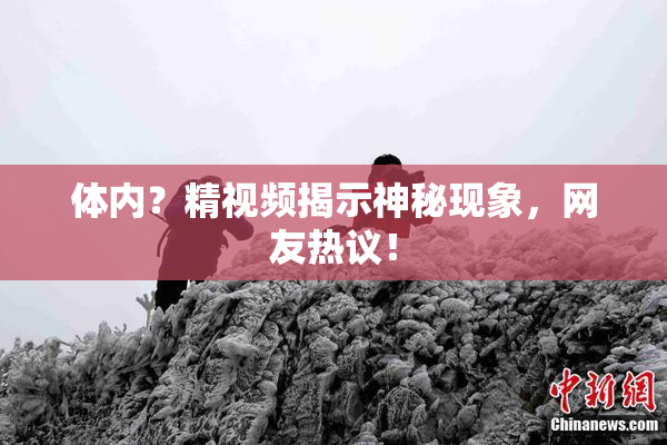 体内？精视频揭示神秘现象，网友热议！