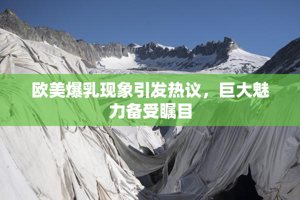 欧美爆乳现象引发热议，巨大魅力备受瞩目