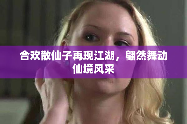 合欢散仙子再现江湖，翩然舞动仙境风采