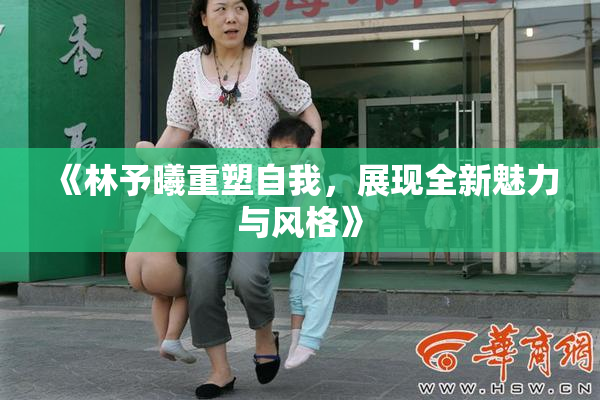 《林予曦重塑自我，展现全新魅力与风格》