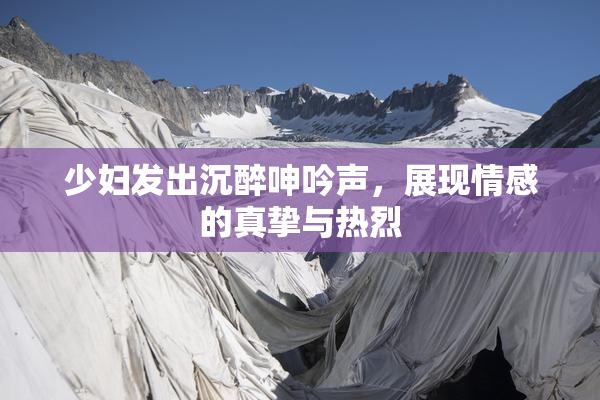 少妇发出沉醉呻吟声，展现情感的真挚与热烈