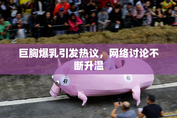 巨胸爆乳引发热议，网络讨论不断升温